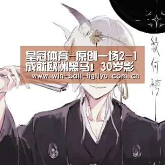 皇冠体育-原创一场2-1成就欧洲黑马!30岁影锋成崛起关键,赛后评价比魔笛还强(图1) 皇冠体育